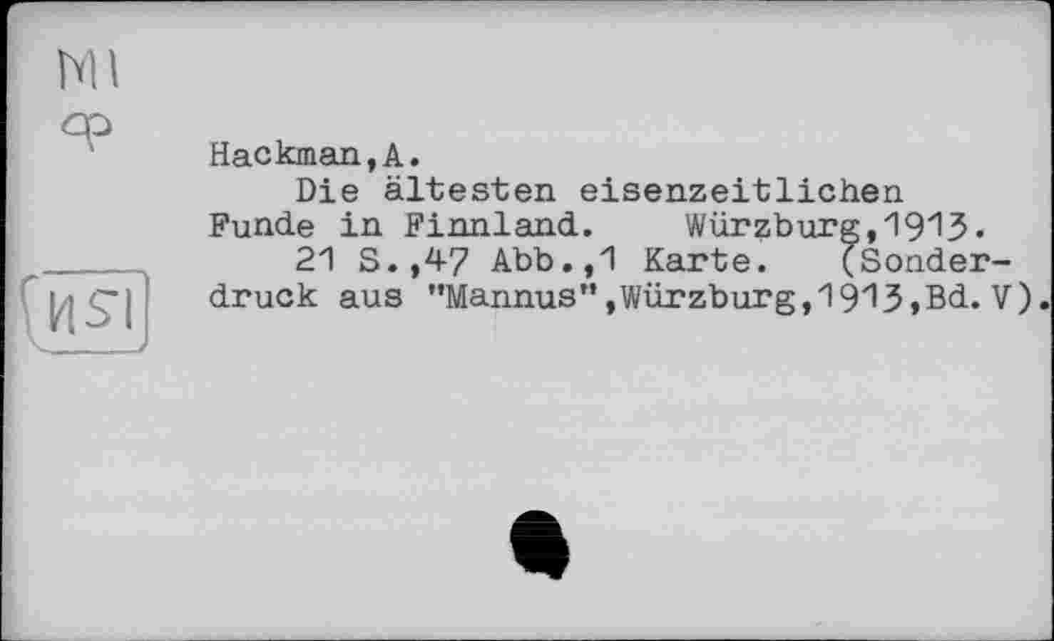 ﻿Hackman,А.
Die ältesten eisenzeitlichen Funde in Finnland. Würzburg,1913-
21 S.,47 Abb.,1 Karte. (Sonderdruck aus "Mannus”,Würzburg,1913,Bd. V)